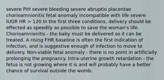 severe PIH severe bleeding severe abruptio placentae chorioamnionitis fetal anomaly incompatible with life severe IUGR HR > 120 In the first three conditions, delivery should be effected as speedily as possible to save the woman's life. Chorioamnionitis - the baby must be delivered so it can be treated. A rising FHR baseline is often the first indication of infection, and is suggestive enough of infection to move to delivery. Non-viable fetal anomaly - there is no point in artificially prolonging the pregnancy. Intra-uterine growth retardation - the fetus is not growing where it is and will probably have a better chance of survival outside the womb.