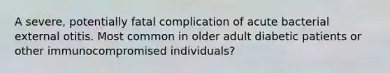 A severe, potentially fatal complication of acute bacterial external otitis. Most common in older adult diabetic patients or other immunocompromised individuals?