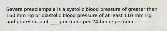 Severe preeclampsia is a systolic blood pressure of greater than 160 mm Hg or diastolic blood pressure of at least 110 mm Hg and proteinuria of ___ g or more per 24-hour specimen.