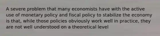 A severe problem that many economists have with the active use of <a href='https://www.questionai.com/knowledge/kEE0G7Llsx-monetary-policy' class='anchor-knowledge'>monetary policy</a> and <a href='https://www.questionai.com/knowledge/kPTgdbKdvz-fiscal-policy' class='anchor-knowledge'>fiscal policy</a> to stabilize the economy is that, while those policies obviously work well in practice, they are not well understood on a theoretical level