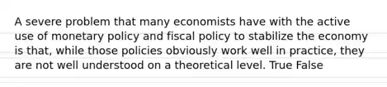 A severe problem that many economists have with the active use of monetary policy and fiscal policy to stabilize the economy is that, while those policies obviously work well in practice, they are not well understood on a theoretical level. True False