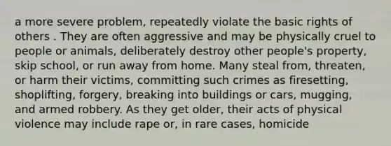 a more severe problem, repeatedly violate the basic rights of others . They are often aggressive and may be physically cruel to people or animals, deliberately destroy other people's property, skip school, or run away from home. Many steal from, threaten, or harm their victims, committing such crimes as firesetting, shoplifting, forgery, breaking into buildings or cars, mugging, and armed robbery. As they get older, their acts of physical violence may include rape or, in rare cases, homicide