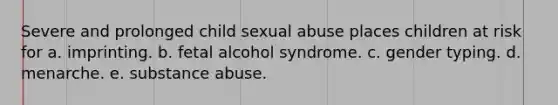 Severe and prolonged child sexual abuse places children at risk for a. imprinting. b. fetal alcohol syndrome. c. gender typing. d. menarche. e. substance abuse.