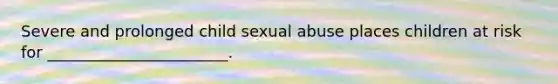 Severe and prolonged child sexual abuse places children at risk for _______________________.