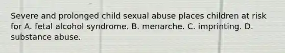 Severe and prolonged child sexual abuse places children at risk for A. fetal alcohol syndrome. B. menarche. C. imprinting. D. substance abuse.