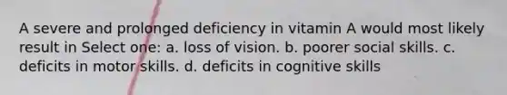 A severe and prolonged deficiency in vitamin A would most likely result in Select one: a. loss of vision. b. poorer social skills. c. deficits in motor skills. d. deficits in cognitive skills