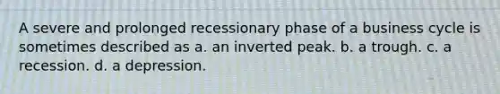 A severe and prolonged recessionary phase of a business cycle is sometimes described as a. an inverted peak. b. a trough. c. a recession. d. a depression.