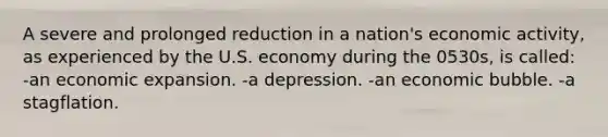 A severe and prolonged reduction in a nation's economic activity, as experienced by the U.S. economy during the 0530s, is called: -an economic expansion. -a depression. -an economic bubble. -a stagflation.