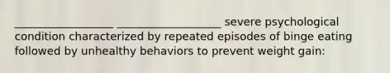 __________________ ___________________ severe psychological condition characterized by repeated episodes of binge eating followed by unhealthy behaviors to prevent weight gain: