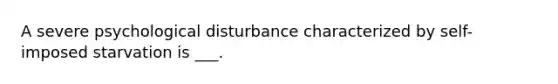 A severe psychological disturbance characterized by self-imposed starvation is ___.