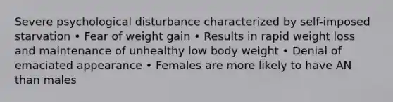 Severe psychological disturbance characterized by self-imposed starvation • Fear of weight gain • Results in rapid weight loss and maintenance of unhealthy low body weight • Denial of emaciated appearance • Females are more likely to have AN than males