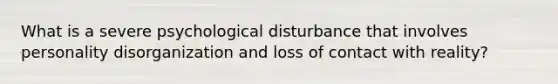 What is a severe psychological disturbance that involves personality disorganization and loss of contact with reality?