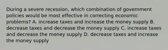 During a severe recession, which combination of government policies would be most effective in correcting economic problems? A. increase taxes and increase the money supply B. decrease taxes and decrease the money supply C. increase taxes and decrease the money supply D. decrease taxes and increase the money supply