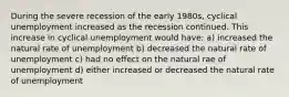 During the severe recession of the early 1980s, cyclical unemployment increased as the recession continued. This increase in cyclical unemployment would have: a) increased the natural rate of unemployment b) decreased the natural rate of unemployment c) had no effect on the natural rae of unemployment d) either increased or decreased the natural rate of unemployment