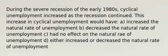 During the severe recession of the early 1980s, cyclical unemployment increased as the recession continued. This increase in cyclical unemployment would have: a) increased the natural rate of unemployment b) decreased the natural rate of unemployment c) had no effect on the natural rae of unemployment d) either increased or decreased the natural rate of unemployment