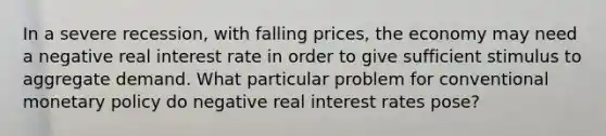 In a severe recession, with falling prices, the economy may need a negative real interest rate in order to give sufficient stimulus to aggregate demand. What particular problem for conventional monetary policy do negative real interest rates pose?