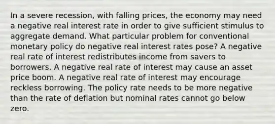 In a severe recession, with falling prices, the economy may need a negative real interest rate in order to give sufficient stimulus to aggregate demand. What particular problem for conventional monetary policy do negative real interest rates pose? A negative real rate of interest redistributes income from savers to borrowers. A negative real rate of interest may cause an asset price boom. A negative real rate of interest may encourage reckless borrowing. The policy rate needs to be more negative than the rate of deflation but nominal rates cannot go below zero.