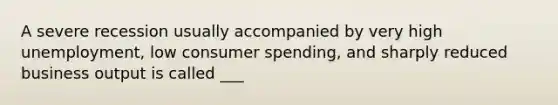 A severe recession usually accompanied by very high unemployment, low consumer spending, and sharply reduced business output is called ___