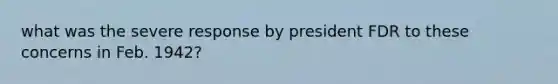 what was the severe response by president FDR to these concerns in Feb. 1942?