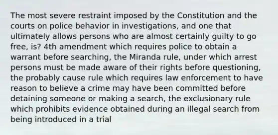 The most severe restraint imposed by the Constitution and the courts on police behavior in investigations, and one that ultimately allows persons who are almost certainly guilty to go free, is? 4th amendment which requires police to obtain a warrant before searching, the Miranda rule, under which arrest persons must be made aware of their rights before questioning, the probably cause rule which requires law enforcement to have reason to believe a crime may have been committed before detaining someone or making a search, the exclusionary rule which prohibits evidence obtained during an illegal search from being introduced in a trial