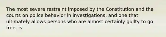 The most severe restraint imposed by the Constitution and the courts on police behavior in investigations, and one that ultimately allows persons who are almost certainly guilty to go free, is