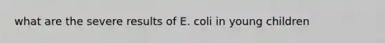 what are the severe results of E. coli in young children