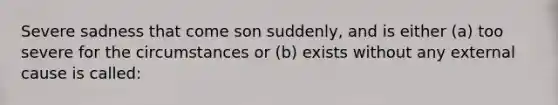 Severe sadness that come son suddenly, and is either (a) too severe for the circumstances or (b) exists without any external cause is called: