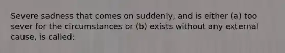 Severe sadness that comes on suddenly, and is either (a) too sever for the circumstances or (b) exists without any external cause, is called: