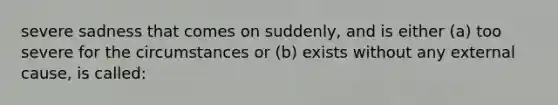 severe sadness that comes on suddenly, and is either (a) too severe for the circumstances or (b) exists without any external cause, is called: