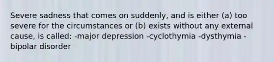 Severe sadness that comes on suddenly, and is either (a) too severe for the circumstances or (b) exists without any external cause, is called: -major depression -cyclothymia -dysthymia -bipolar disorder