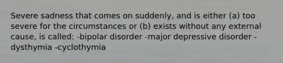 Severe sadness that comes on suddenly, and is either (a) too severe for the circumstances or (b) exists without any external cause, is called: -bipolar disorder -major depressive disorder -dysthymia -cyclothymia