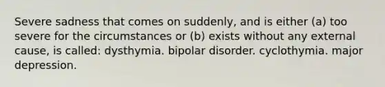 Severe sadness that comes on suddenly, and is either (a) too severe for the circumstances or (b) exists without any external cause, is called: dysthymia. bipolar disorder. cyclothymia. major depression.