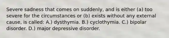 Severe sadness that comes on suddenly, and is either (a) too severe for the circumstances or (b) exists without any external cause, is called: A.) dysthymia. B.) cyclothymia. C.) bipolar disorder. D.) major depressive disorder.