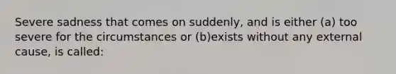 Severe sadness that comes on suddenly, and is either (a) too severe for the circumstances or (b)exists without any external cause, is called: