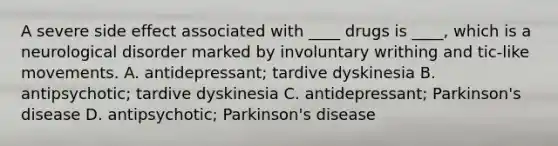 A severe side effect associated with ____ drugs is ____, which is a neurological disorder marked by involuntary writhing and tic-like movements. A. antidepressant; tardive dyskinesia B. antipsychotic; tardive dyskinesia C. antidepressant; Parkinson's disease D. antipsychotic; Parkinson's disease