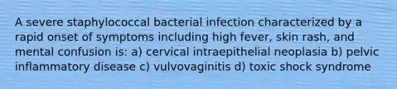 A severe staphylococcal bacterial infection characterized by a rapid onset of symptoms including high fever, skin rash, and mental confusion is: a) cervical intraepithelial neoplasia b) pelvic inflammatory disease c) vulvovaginitis d) toxic shock syndrome