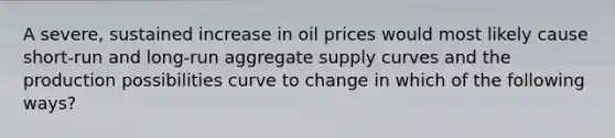 A severe, sustained increase in oil prices would most likely cause short-run and long-run aggregate supply curves and the production possibilities curve to change in which of the following ways?