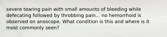 severe tearing pain with small amounts of bleeding while defecating followed by throbbing pain... no hemorrhoid is observed on anoscope. What condition is this and where is it most commonly seen?