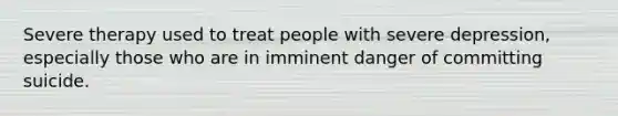 Severe therapy used to treat people with severe depression, especially those who are in imminent danger of committing suicide.