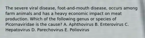 The severe viral disease, foot-and-mouth disease, occurs among farm animals and has a heavy economic impact on meat production. Which of the following genus or species of Picornaviridae is the cause? A. Aphthovirus B. Enterovirus C. Hepatovirus D. Parechovirus E. Poliovirus