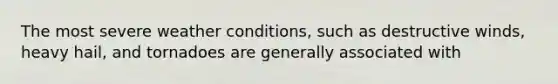 The most severe weather conditions, such as destructive winds, heavy hail, and tornadoes are generally associated with