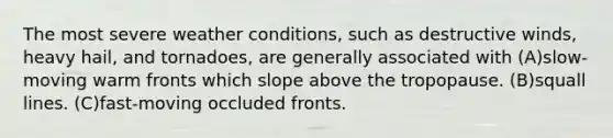 The most severe weather conditions, such as destructive winds, heavy hail, and tornadoes, are generally associated with (A)slow-moving warm fronts which slope above the tropopause. (B)squall lines. (C)fast-moving occluded fronts.