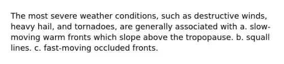 The most severe weather conditions, such as destructive winds, heavy hail, and tornadoes, are generally associated with a. slow-moving warm fronts which slope above the tropopause. b. squall lines. c. fast-moving occluded fronts.