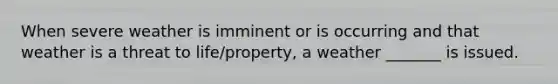 When severe weather is imminent or is occurring and that weather is a threat to life/property, a weather _______ is issued.