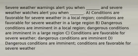 Severe weather warnings alert you when _______ and severe weather watches alert you when _______. A) Conditions are favorable for severe weather in a local region; conditions are favorable for severe weather in a large region B) Dangerous conditions are imminent in a local region; dangerous conditions are imminent in a large region C) Conditions are favorable for severe weather; dangerous conditions are imminent D) Dangerous conditions are imminent; conditions are favorable for severe weather