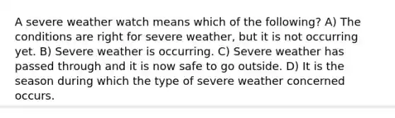 A severe weather watch means which of the following? A) The conditions are right for severe weather, but it is not occurring yet. B) Severe weather is occurring. C) Severe weather has passed through and it is now safe to go outside. D) It is the season during which the type of severe weather concerned occurs.