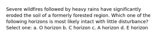 Severe wildfires followed by heavy rains have significantly eroded the soil of a formerly forested region. Which one of the following horizons is most likely intact with little disturbance? Select one: a. O horizon b. C horizon c. A horizon d. E horizon