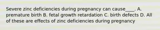 Severe zinc deficiencies during pregnancy can cause____. A. premature birth B. fetal growth retardation C. birth defects D. All of these are effects of zinc deficiencies during pregnancy