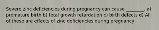 Severe zinc deficiencies during pregnancy can cause ________. a) premature birth b) fetal growth retardation c) birth defects d) All of these are effects of zinc deficiencies during pregnancy