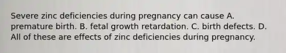 Severe zinc deficiencies during pregnancy can cause A. premature birth. B. fetal growth retardation. C. birth defects. D. All of these are effects of zinc deficiencies during pregnancy.